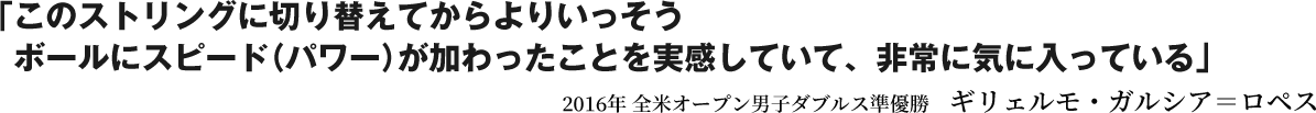 「このストリングに切り替えてからよりいっそうボールにスピード（パワー）が加わったことを実感していて、非常に気に入っている」2016年 全米オープン男子ダブルス準優勝　ギリェルモ・ガルシア＝ロペス