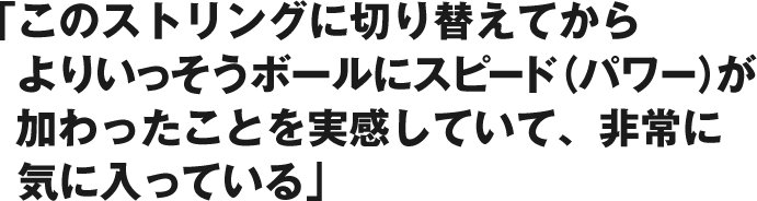 「このストリングに切り替えてからよりいっそうボールにスピード（パワー）が加わったことを実感していて、非常に気に入っている」