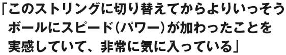 「このストリングに切り替えてから、よりいっそうボールにスピード（パワー）が加わったことを実感していて、非常に気に入っている」
