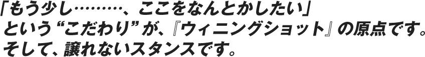 「もう少し………、ここをなんとかしたい」という“こだわり”が、『ウィニングショット』の原点です。そして、譲れないスタンスです。