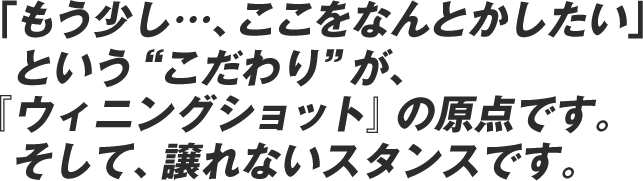 「もう少し………、ここをなんとかしたい」という“こだわり”が、『ウィニングショット』の原点です。そして、譲れないスタンスです。